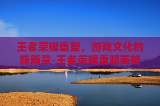 王者荣耀重塑，游戏文化的新篇章-王者荣耀重塑英雄