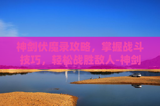 神剑伏魔录攻略，掌握战斗技巧，轻松战胜敌人-神剑伏魔录攻略图文详细