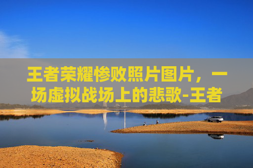 王者荣耀惨败照片图片，一场虚拟战场上的悲歌-王者荣耀输了的图片