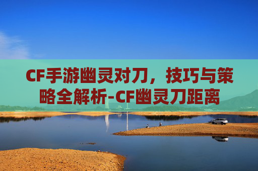 CF手游幽灵对刀，技巧与策略全解析-CF幽灵刀距离
