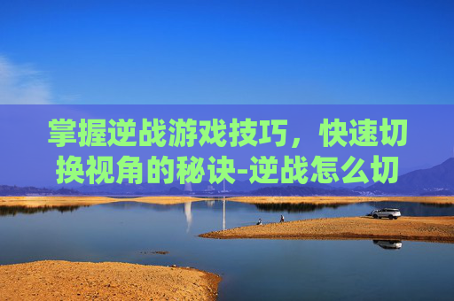 掌握逆战游戏技巧，快速切换视角的秘诀-逆战怎么切换快捷键