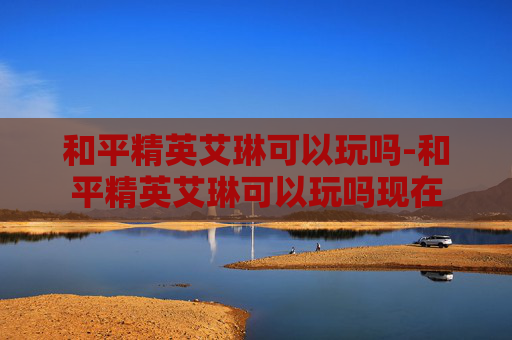 和平精英艾琳可以玩吗-和平精英艾琳可以玩吗现在