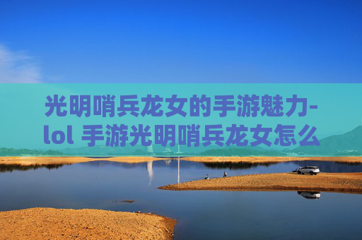 光明哨兵龙女的手游魅力-lol 手游光明哨兵龙女怎么玩