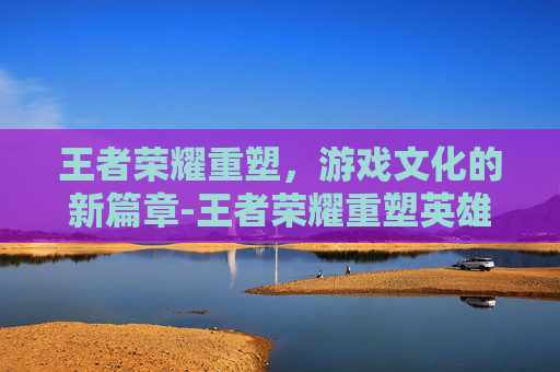王者荣耀重塑，游戏文化的新篇章-王者荣耀重塑英雄对比图