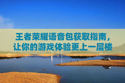 王者荣耀语音包获取指南，让你的游戏体验更上一层楼-怎么获取王者荣耀语音包的声音