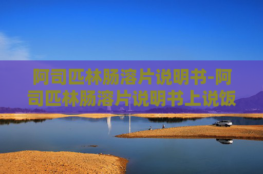 阿司匹林肠溶片说明书-阿司匹林肠溶片说明书上说饭后吃