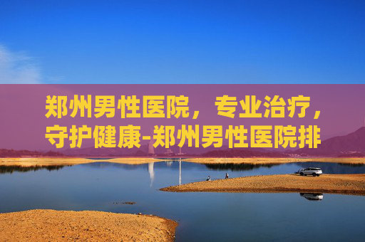 郑州男性医院，专业治疗，守护健康-郑州男性医院排名