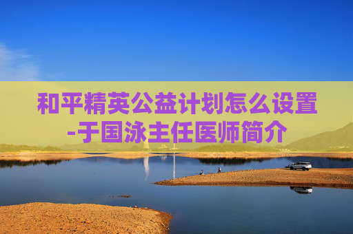 和平精英公益计划怎么设置-于国泳主任医师简介