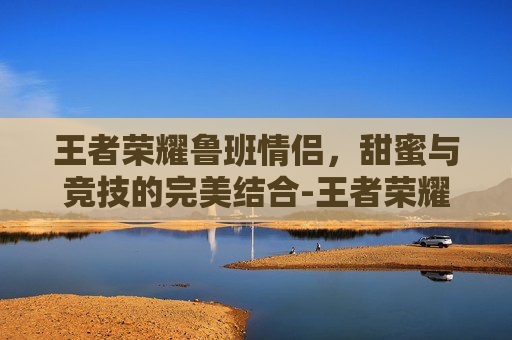 王者荣耀鲁班情侣，甜蜜与竞技的完美结合-王者荣耀鲁班情侣头像