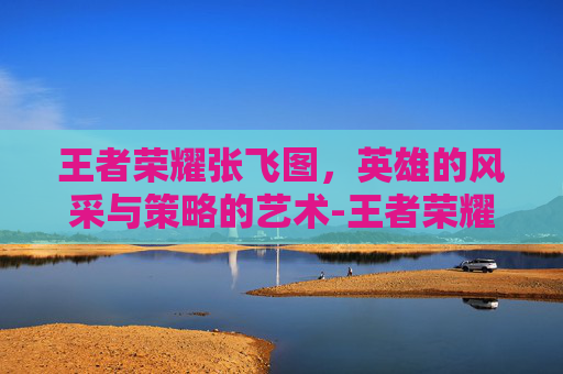 王者荣耀张飞图，英雄的风采与策略的艺术-王者荣耀张飞图片