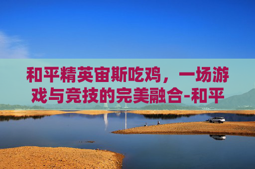 和平精英宙斯吃鸡，一场游戏与竞技的完美融合-和平精英宙之时溯