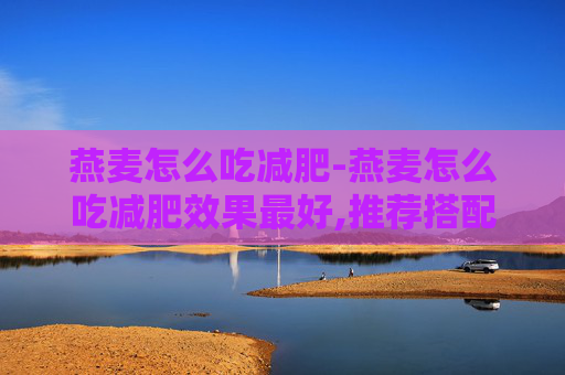 燕麦怎么吃减肥-燕麦怎么吃减肥效果最好,推荐搭配哪些食材?