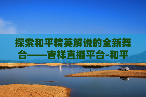 探索和平精英解说的全新舞台——吉祥直播平台-和平精英解说吉祥直播平台是真的吗