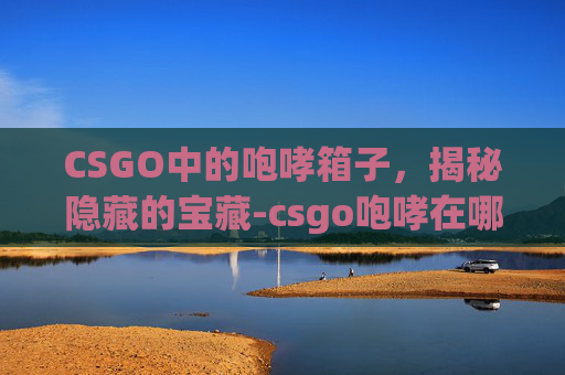 CSGO中的咆哮箱子，揭秘隐藏的宝藏-csgo咆哮在哪个箱子里
