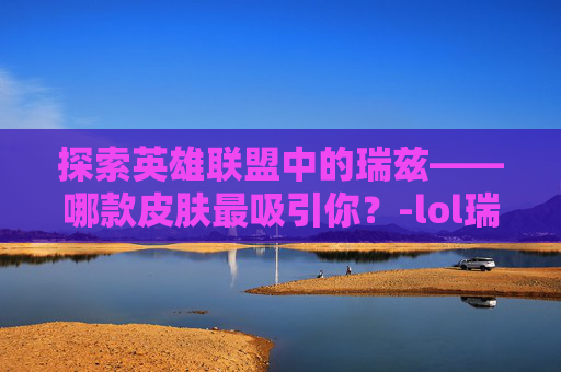 探索英雄联盟中的瑞兹——哪款皮肤最吸引你？-lol瑞兹什么皮肤好看一点