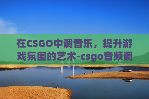 在CSGO中调音乐，提升游戏氛围的艺术-csgo音频调节最佳效果