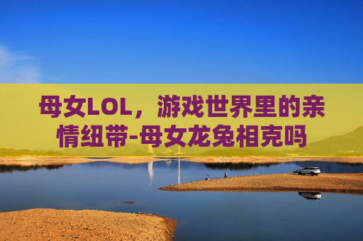 母女LOL，游戏世界里的亲情纽带-母女龙兔相克吗