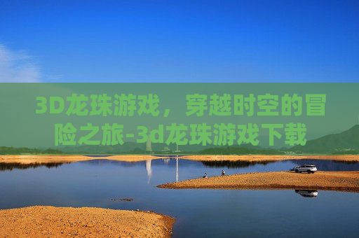 3D龙珠游戏，穿越时空的冒险之旅-3d龙珠游戏下载
