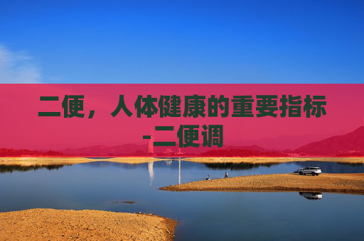 二便，人体健康的重要指标-二便调