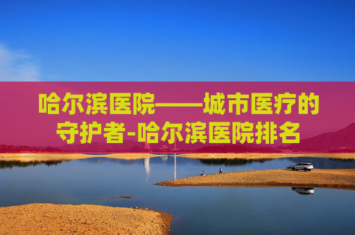哈尔滨医院——城市医疗的守护者-哈尔滨医院排名