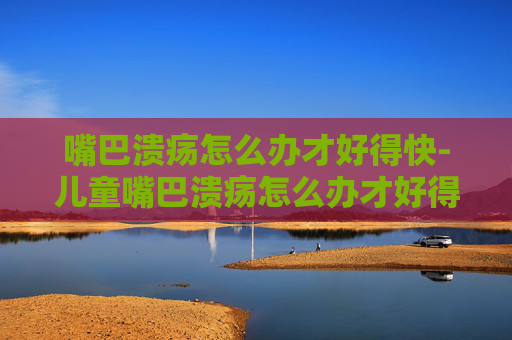 嘴巴溃疡怎么办才好得快-儿童嘴巴溃疡怎么办才好得快