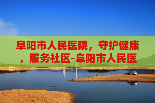 阜阳市人民医院，守护健康，服务社区-阜阳市人民医院电话咨询24小时