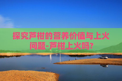 探究芦柑的营养价值与上火问题-芦柑上火吗?