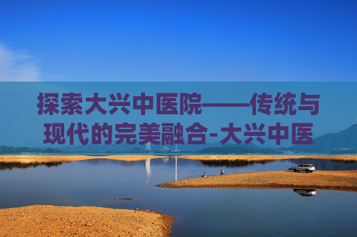 探索大兴中医院——传统与现代的完美融合-大兴中医院专家坐诊表