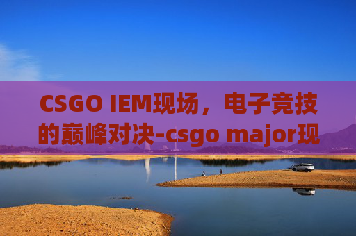 CSGO IEM现场，电子竞技的巅峰对决-csgo major现场