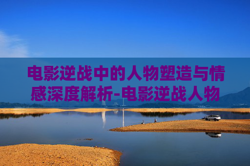电影逆战中的人物塑造与情感深度解析-电影逆战人物名字