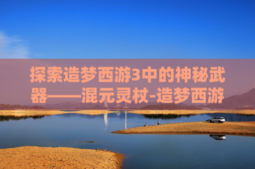 探索造梦西游3中的神秘武器——混元灵杖-造梦西游3混元灵杖在哪容易掉