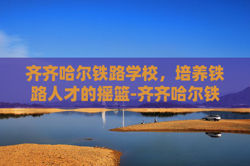 齐齐哈尔铁路学校，培养铁路人才的摇篮-齐齐哈尔铁路学校招生简章