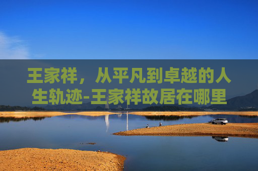 王家祥，从平凡到卓越的人生轨迹-王家祥故居在哪里?