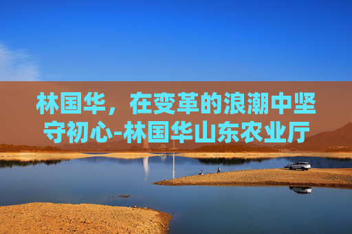 林国华，在变革的浪潮中坚守初心-林国华山东农业厅