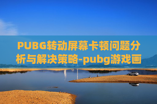 PUBG转动屏幕卡顿问题分析与解决策略-pubg游戏画面卡住