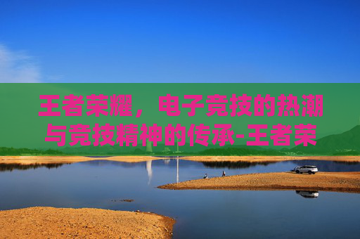 王者荣耀，电子竞技的热潮与竞技精神的传承-王者荣耀2022年赛事