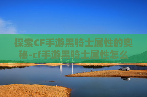 探索CF手游黑骑士属性的奥秘-cf手游黑骑士属性怎么加点