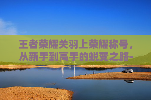 王者荣耀关羽上荣耀称号，从新手到高手的蜕变之路-王者荣耀关羽上荣耀称号怎么获得