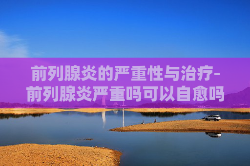 前列腺炎的严重性与治疗-前列腺炎严重吗可以自愈吗