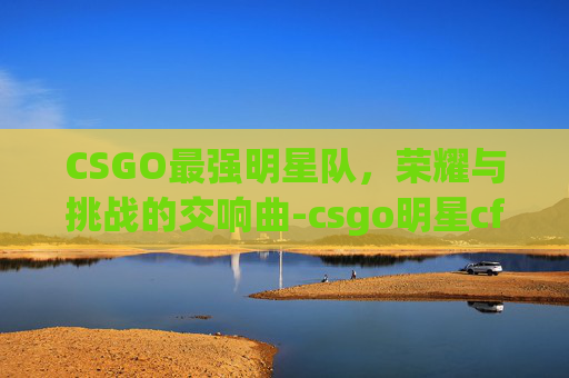 CSGO最强明星队，荣耀与挑战的交响曲-csgo明星cfg