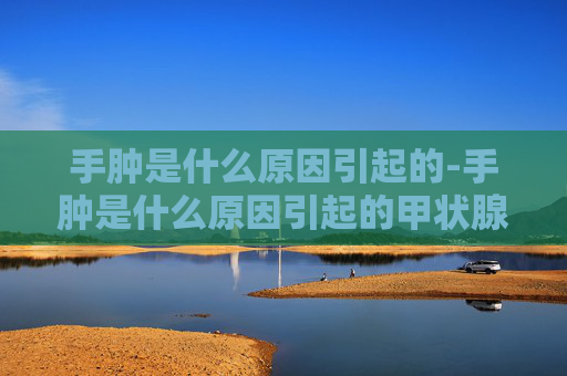 手肿是什么原因引起的-手肿是什么原因引起的甲状腺