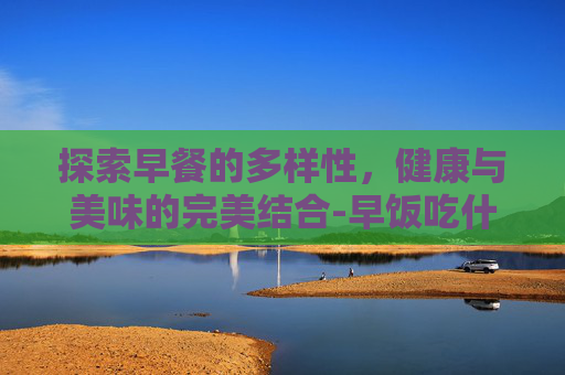 探索早餐的多样性，健康与美味的完美结合-早饭吃什么好吃又简单又营养