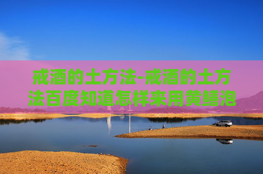 戒酒的土方法-戒酒的土方法百度知道怎样来用黄鳝泡酒