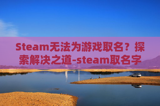 Steam无法为游戏取名？探索解决之道-steam取名字一直不可用怎么办