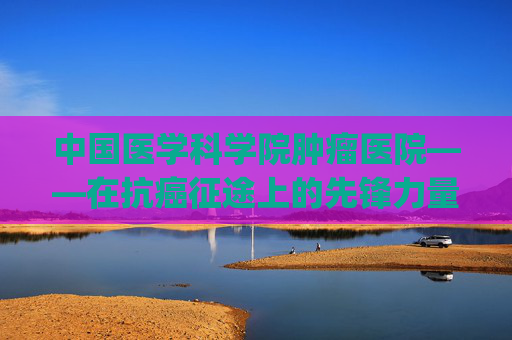 中国医学科学院肿瘤医院——在抗癌征途上的先锋力量-中国医学科学院肿瘤医院挂号app