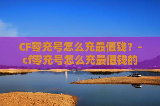 CF零充号怎么充最值钱？-cf零充号怎么充最值钱的