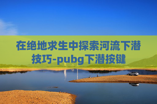 在绝地求生中探索河流下潜技巧-pubg下潜按键