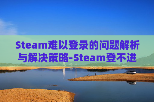 Steam难以登录的问题解析与解决策略-Steam登不进去