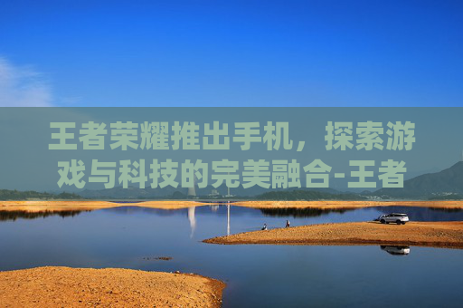 王者荣耀推出手机，探索游戏与科技的完美融合-王者荣耀什么手机可以开120帧率