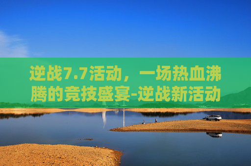 逆战7.7活动，一场热血沸腾的竞技盛宴-逆战新活动
